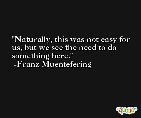 Naturally, this was not easy for us, but we see the need to do something here. -Franz Muentefering
