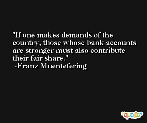 If one makes demands of the country, those whose bank accounts are stronger must also contribute their fair share. -Franz Muentefering