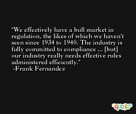 We effectively have a bull market in regulation, the likes of which we haven't seen since 1934 to 1940. The industry is fully committed to compliance ... [but] our industry really needs effective rules administered efficiently. -Frank Fernandez