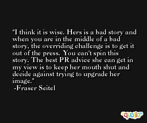 I think it is wise. Hers is a bad story and when you are in the middle of a bad story, the overriding challenge is to get it out of the press. You can't spin this story. The best PR advice she can get in my view is to keep her mouth shut and decide against trying to upgrade her image. -Fraser Seitel