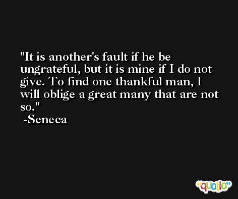 It is another's fault if he be ungrateful, but it is mine if I do not give. To find one thankful man, I will oblige a great many that are not so. -Seneca