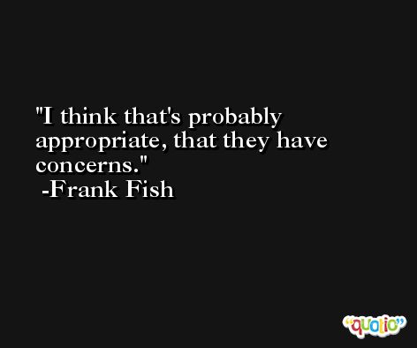 I think that's probably appropriate, that they have concerns. -Frank Fish