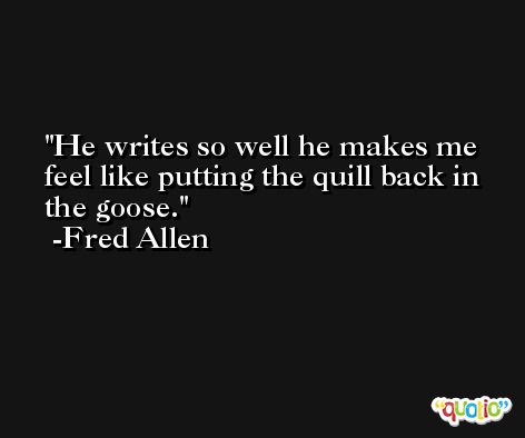 He writes so well he makes me feel like putting the quill back in the goose. -Fred Allen
