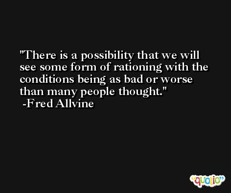 There is a possibility that we will see some form of rationing with the conditions being as bad or worse than many people thought. -Fred Allvine