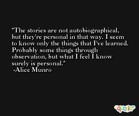 The stories are not autobiographical, but they're personal in that way. I seem to know only the things that I've learned. Probably some things through observation, but what I feel I know surely is personal. -Alice Munro