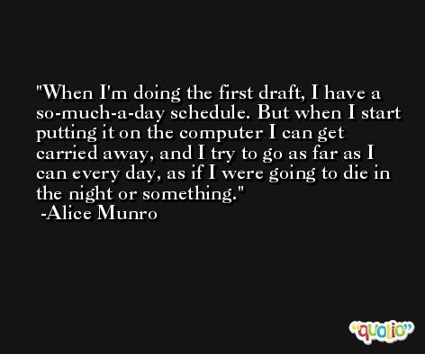 When I'm doing the first draft, I have a so-much-a-day schedule. But when I start putting it on the computer I can get carried away, and I try to go as far as I can every day, as if I were going to die in the night or something. -Alice Munro