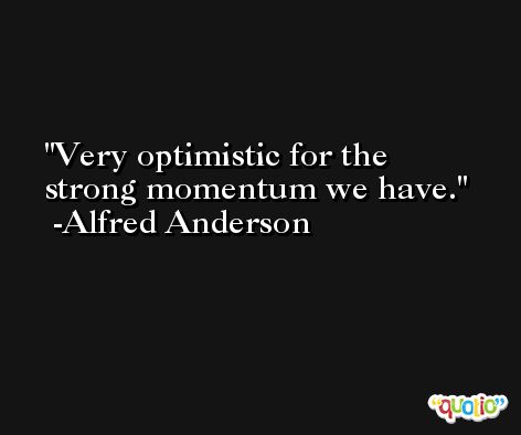 Very optimistic for the strong momentum we have. -Alfred Anderson