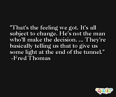 That's the feeling we got. It's all subject to change. He's not the man who'll make the decision. ... They're basically telling us that to give us some light at the end of the tunnel. -Fred Thomas