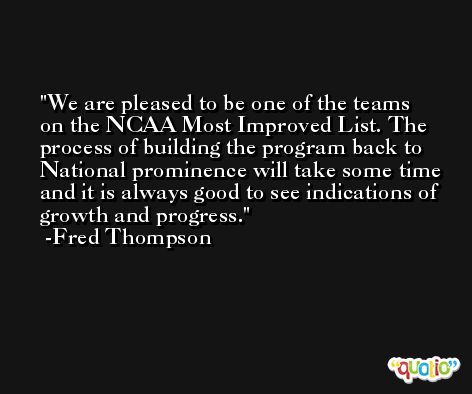 We are pleased to be one of the teams on the NCAA Most Improved List. The process of building the program back to National prominence will take some time and it is always good to see indications of growth and progress. -Fred Thompson
