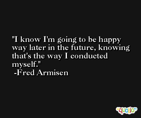 I know I'm going to be happy way later in the future, knowing that's the way I conducted myself. -Fred Armisen