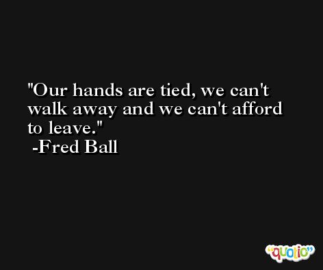 Our hands are tied, we can't walk away and we can't afford to leave. -Fred Ball