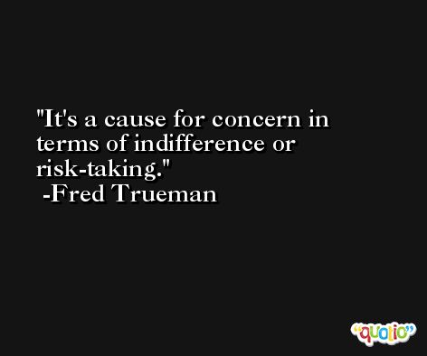 It's a cause for concern in terms of indifference or risk-taking. -Fred Trueman