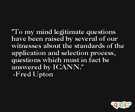 To my mind legitimate questions have been raised by several of our witnesses about the standards of the application and selection process, questions which must in fact be answered by ICANN. -Fred Upton