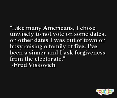 Like many Americans, I chose unwisely to not vote on some dates, on other dates I was out of town or busy raising a family of five. I've been a sinner and I ask forgiveness from the electorate. -Fred Viskovich