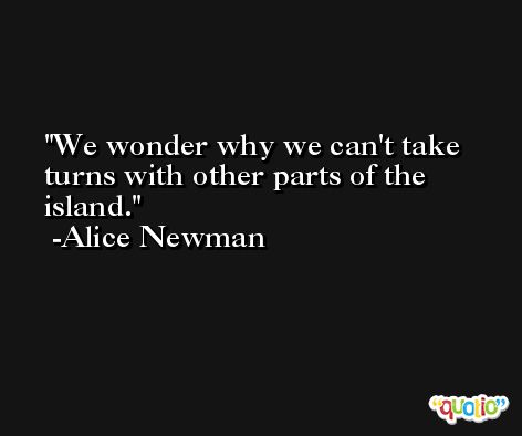 We wonder why we can't take turns with other parts of the island. -Alice Newman