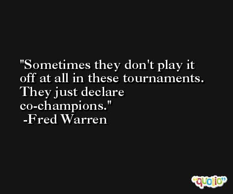 Sometimes they don't play it off at all in these tournaments. They just declare co-champions. -Fred Warren