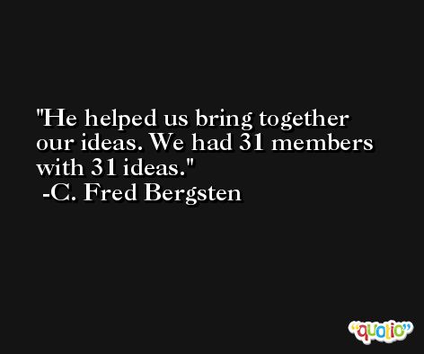 He helped us bring together our ideas. We had 31 members with 31 ideas. -C. Fred Bergsten