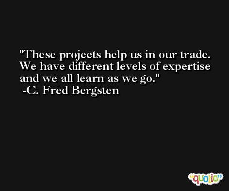 These projects help us in our trade. We have different levels of expertise and we all learn as we go. -C. Fred Bergsten