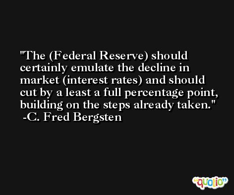 The (Federal Reserve) should certainly emulate the decline in market (interest rates) and should cut by a least a full percentage point, building on the steps already taken. -C. Fred Bergsten