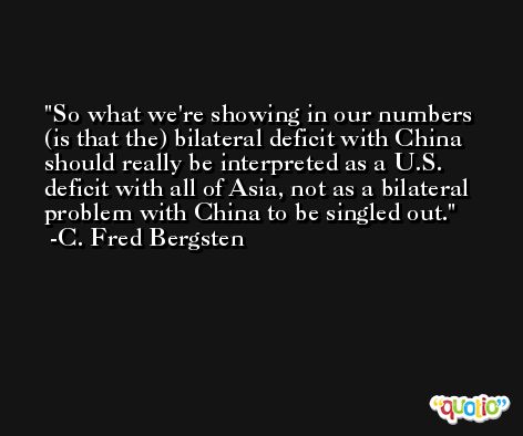 So what we're showing in our numbers (is that the) bilateral deficit with China should really be interpreted as a U.S. deficit with all of Asia, not as a bilateral problem with China to be singled out. -C. Fred Bergsten