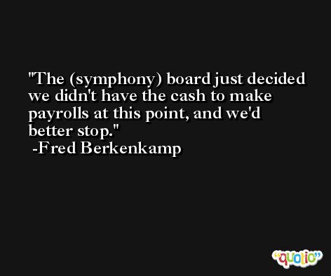 The (symphony) board just decided we didn't have the cash to make payrolls at this point, and we'd better stop. -Fred Berkenkamp