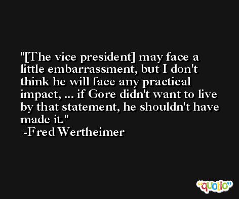 [The vice president] may face a little embarrassment, but I don't think he will face any practical impact, ... if Gore didn't want to live by that statement, he shouldn't have made it. -Fred Wertheimer