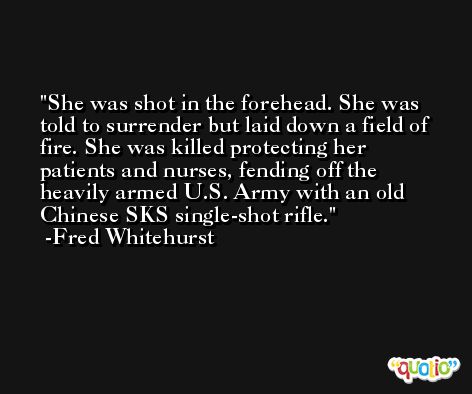 She was shot in the forehead. She was told to surrender but laid down a field of fire. She was killed protecting her patients and nurses, fending off the heavily armed U.S. Army with an old Chinese SKS single-shot rifle. -Fred Whitehurst