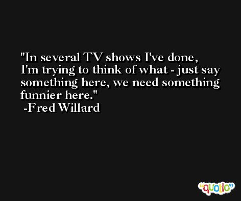 In several TV shows I've done, I'm trying to think of what - just say something here, we need something funnier here. -Fred Willard