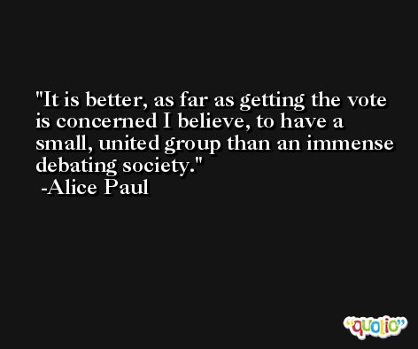 It is better, as far as getting the vote is concerned I believe, to have a small, united group than an immense debating society. -Alice Paul