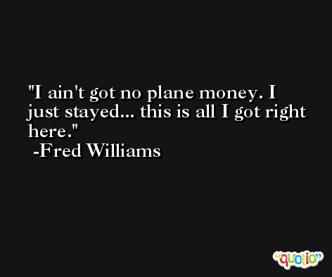 I ain't got no plane money. I just stayed... this is all I got right here. -Fred Williams