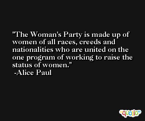 The Woman's Party is made up of women of all races, creeds and nationalities who are united on the one program of working to raise the status of women. -Alice Paul