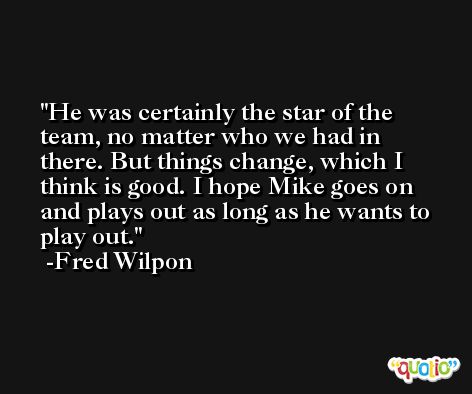 He was certainly the star of the team, no matter who we had in there. But things change, which I think is good. I hope Mike goes on and plays out as long as he wants to play out. -Fred Wilpon