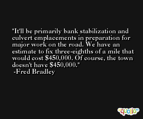 It'll be primarily bank stabilization and culvert emplacements in preparation for major work on the road. We have an estimate to fix three-eighths of a mile that would cost $450,000. Of course, the town doesn't have $450,000. -Fred Bradley