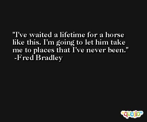 I've waited a lifetime for a horse like this. I'm going to let him take me to places that I've never been. -Fred Bradley