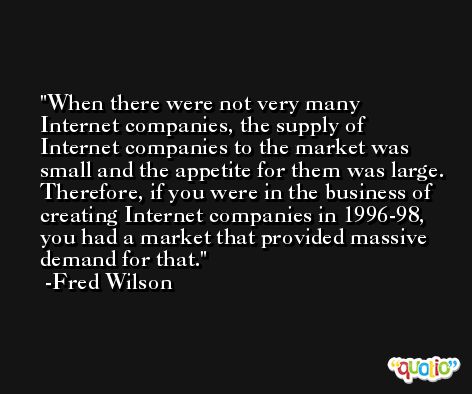 When there were not very many Internet companies, the supply of Internet companies to the market was small and the appetite for them was large. Therefore, if you were in the business of creating Internet companies in 1996-98, you had a market that provided massive demand for that. -Fred Wilson
