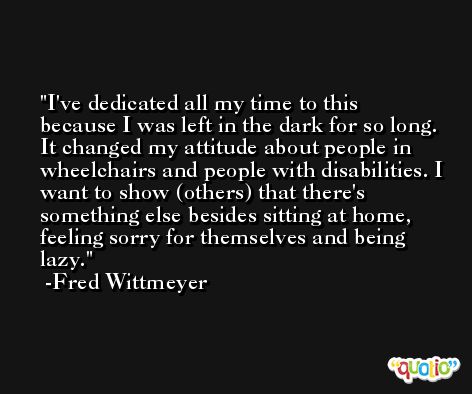 I've dedicated all my time to this because I was left in the dark for so long. It changed my attitude about people in wheelchairs and people with disabilities. I want to show (others) that there's something else besides sitting at home, feeling sorry for themselves and being lazy. -Fred Wittmeyer
