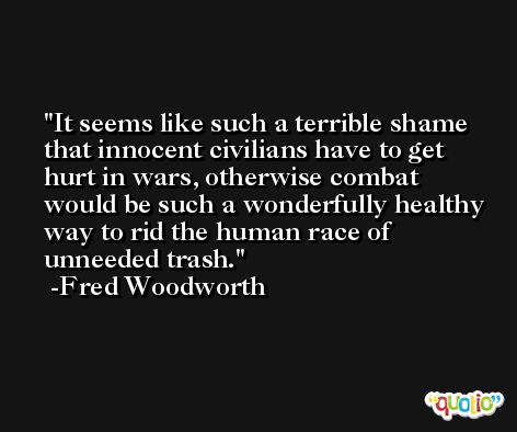 It seems like such a terrible shame that innocent civilians have to get hurt in wars, otherwise combat would be such a wonderfully healthy way to rid the human race of unneeded trash. -Fred Woodworth