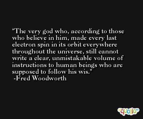 The very god who, according to those who believe in him, made every last electron spin in its orbit everywhere throughout the universe, still cannot write a clear, unmistakable volume of instructions to human beings who are supposed to follow his wis. -Fred Woodworth