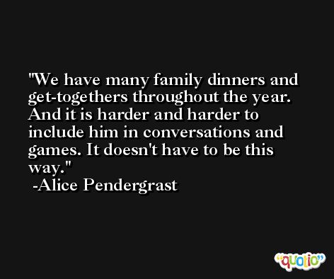We have many family dinners and get-togethers throughout the year. And it is harder and harder to include him in conversations and games. It doesn't have to be this way. -Alice Pendergrast