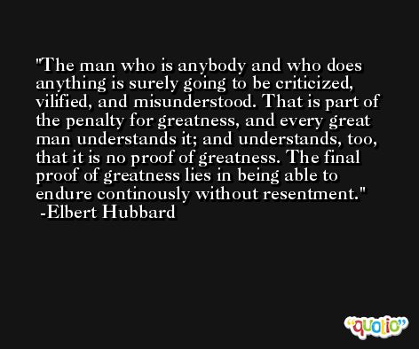 The man who is anybody and who does anything is surely going to be criticized, vilified, and misunderstood. That is part of the penalty for greatness, and every great man understands it; and understands, too, that it is no proof of greatness. The final proof of greatness lies in being able to endure continously without resentment. -Elbert Hubbard