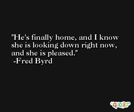 He's finally home, and I know she is looking down right now, and she is pleased. -Fred Byrd