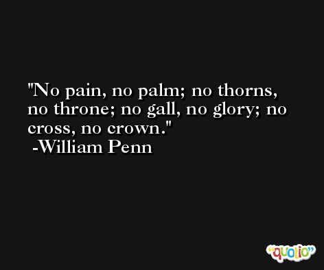 No pain, no palm; no thorns, no throne; no gall, no glory; no cross, no crown. -William Penn