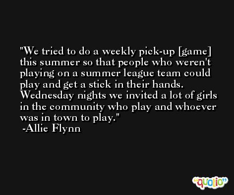 We tried to do a weekly pick-up [game] this summer so that people who weren't playing on a summer league team could play and get a stick in their hands. Wednesday nights we invited a lot of girls in the community who play and whoever was in town to play. -Allie Flynn