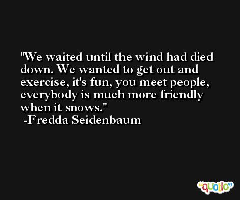 We waited until the wind had died down. We wanted to get out and exercise, it's fun, you meet people, everybody is much more friendly when it snows. -Fredda Seidenbaum
