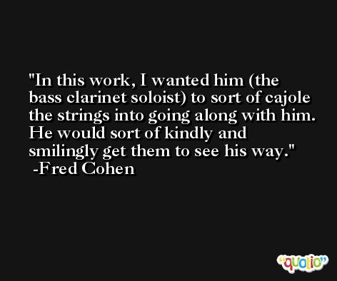 In this work, I wanted him (the bass clarinet soloist) to sort of cajole the strings into going along with him. He would sort of kindly and smilingly get them to see his way. -Fred Cohen