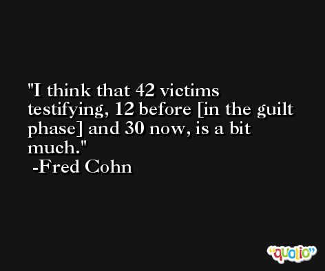 I think that 42 victims testifying, 12 before [in the guilt phase] and 30 now, is a bit much. -Fred Cohn