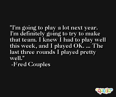 I'm going to play a lot next year. I'm definitely going to try to make that team. I knew I had to play well this week, and I played OK. ... The last three rounds I played pretty well. -Fred Couples