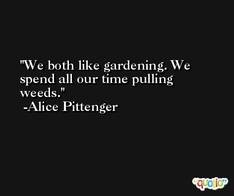 We both like gardening. We spend all our time pulling weeds. -Alice Pittenger