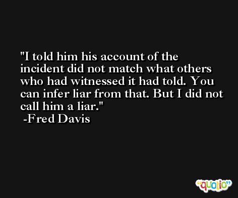 I told him his account of the incident did not match what others who had witnessed it had told. You can infer liar from that. But I did not call him a liar. -Fred Davis
