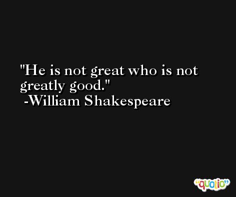 He is not great who is not greatly good. -William Shakespeare